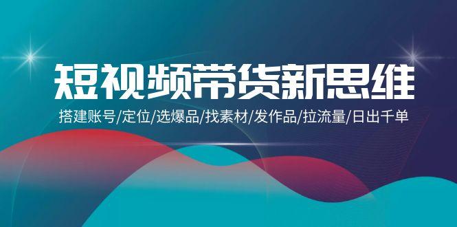 (9837期)短视频带货新思维：搭建账号/定位/选爆品/找素材/发作品/拉流量/日出千单-chywc