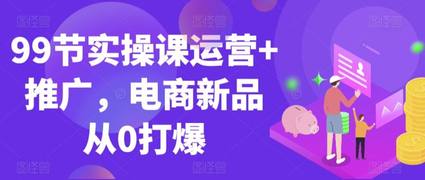 99节实操课运营+推广，电商新品从0打爆-chywc