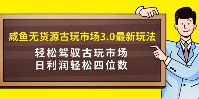 (9337期)咸鱼无货源古玩市场3.0最新玩法，轻松驾驭古玩市场，日利润轻松四位数！…-chywc