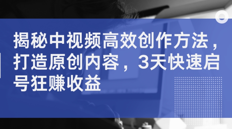 揭秘中视频高效创作方法，打造原创内容，3天快速启号狂赚收益-chywc