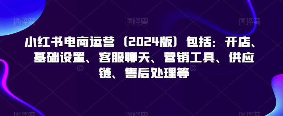 小红书电商运营(2024版)包括：开店、基础设置、客服聊天、营销工具、供应链、售后处理等-chywc