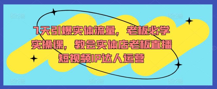7天引爆实体流量，老板必学实操课，教会实体店老板直播短视频IP达人运营-chywc