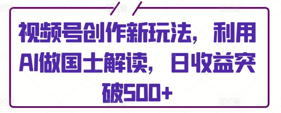 视频号创作新玩法，利用AI做国士解读，日收益突破500+【揭秘】-chywc