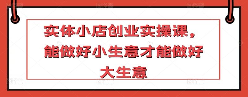 实体小店创业实操课，能做好小生意才能做好大生意-chywc