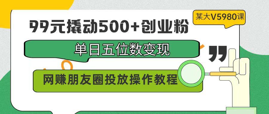 (9534期)99元撬动500+创业粉，单日五位数变现，网赚朋友圈投放操作教程价值5980！-chywc