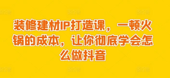 装修建材IP打造课，一顿火锅的成本，让你彻底学会怎么做抖音-chywc