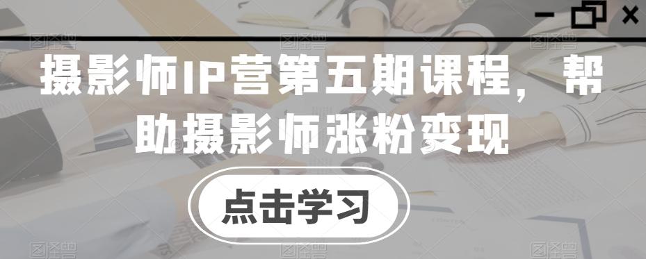 摄影师IP营第五期课程，帮助摄影师涨粉变现-chywc