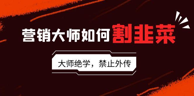 营销大师如何割韭菜：流量大师/讲故事大师/话术大师/卖货大师/成交大师/…-chywc