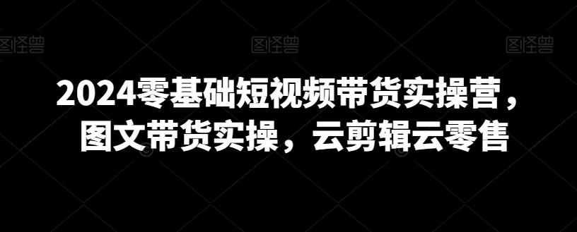 2024零基础短视频带货实操营，图文带货实操，云剪辑云零售-chywc