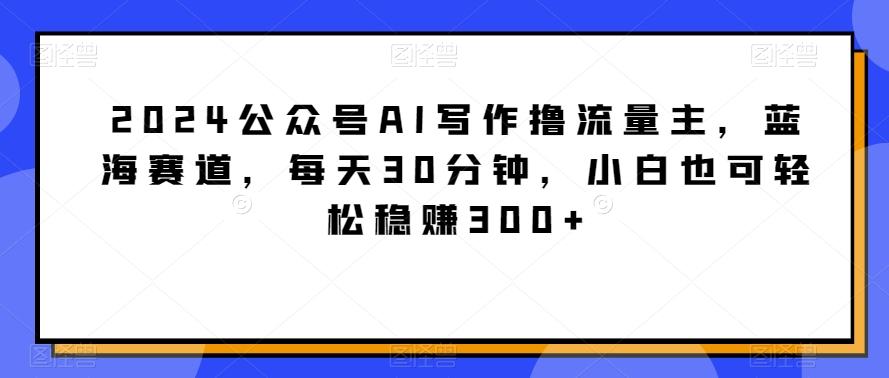 2024公众号AI写作撸流量主，蓝海赛道，每天30分钟，小白也可轻松稳赚300+【揭秘】-chywc