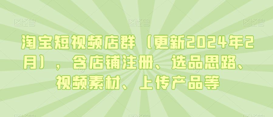淘宝短视频店群(更新2024年2月)，含店铺注册、选品思路、视频素材、上传产品等-chywc