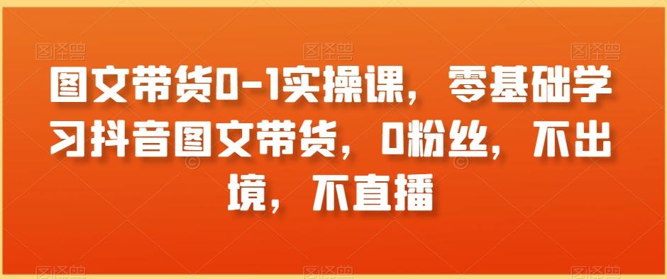 图文带货0-1实操课，零基础学习抖音图文带货，0粉丝，不出境，不直播-chywc