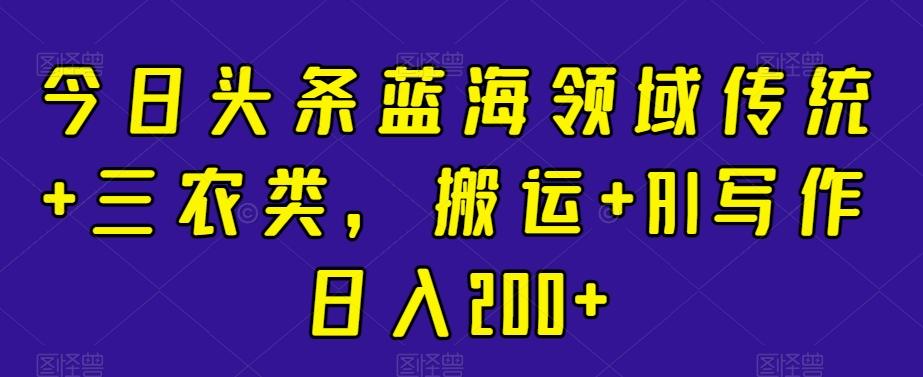 今日头条蓝海领域传统+三农类，搬运+AI写作日入200+-chywc