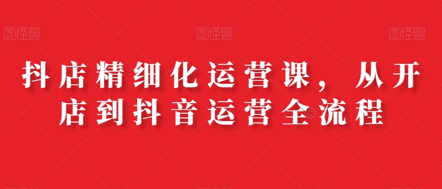 抖店精细化运营课，从开店到抖音运营全流程-chywc