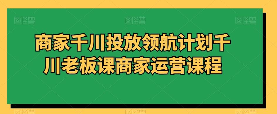 商家千川投放领航计划千川老板课商家运营课程-chywc