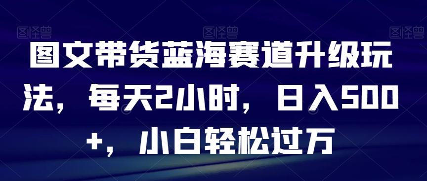 图文带货蓝海赛道升级玩法，每天2小时，日入500+，小白轻松过万-chywc