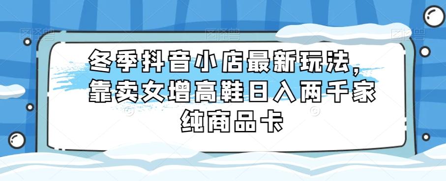 冬季抖音小店最新玩法，靠卖女增高鞋日入两千家纯商品卡【揭秘】-chywc