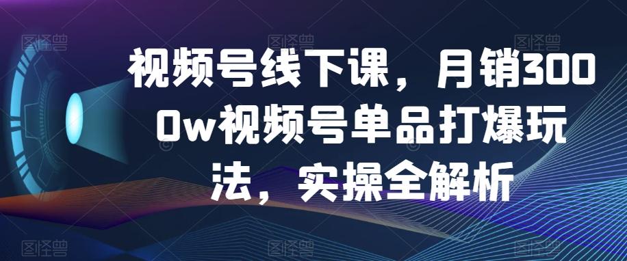视频号线下课，月销3000w视频号单品打爆玩法，实操全解析-chywc