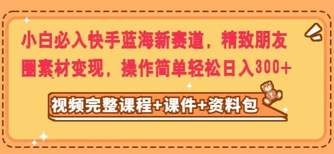小白必入快手蓝海新赛道，精致朋友圈素材变现，操作简单轻松日入300-chywc
