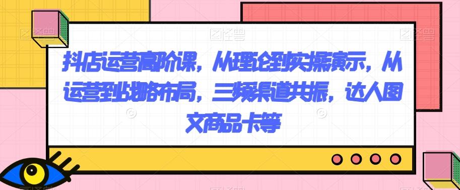 抖店运营高阶课，从理论到实操演示，从运营到战略布局，三频渠道共振，达人图文商品卡等-chywc