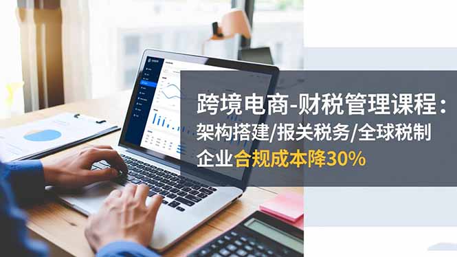 跨境电商-财税管理课程：架构搭建/报关税务/全球税制，企业合规成本降30%-chywc