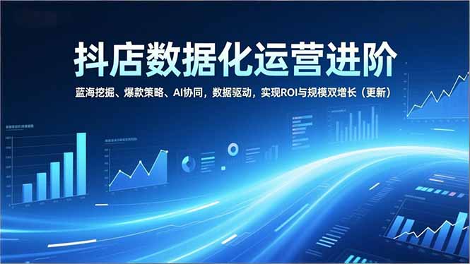 抖店数据化运营进阶，蓝海挖掘、爆款策略、AI协同，数据驱动，实现ROI与规模双增长(更新-chywc