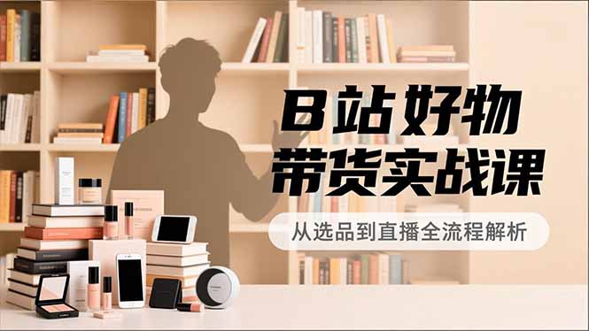 B站好物带货实战课，账号定位、选品拍摄、运营变现，全流程教学，实现UP主月入过万-chywc