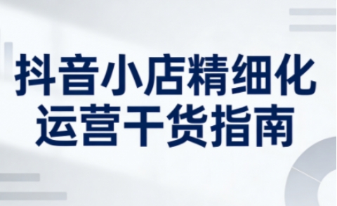 抖音小店精细化运营干货指南新版，助力商家系统提升店铺运营能力(更新26年5月)-chywc