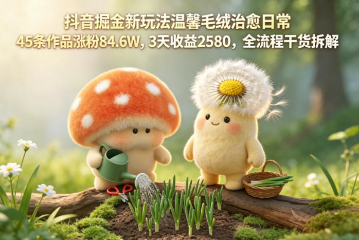 抖音掘金新玩法温馨毛绒治愈日常，45条作品涨粉84.6W，3天收益2580，全流程干货拆解-chywc