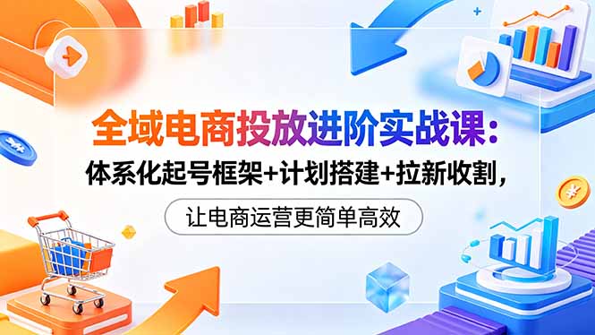 全域电商投放进阶实战课：体系化起号框架+计划搭建+拉新收割，让电商运营更简单高效-chywc