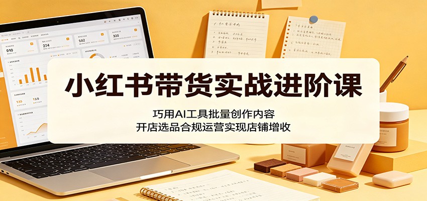 小红书带货实战进阶课：巧用AI工具批量创作内容，开店选品合规运营实现店铺增收-chywc