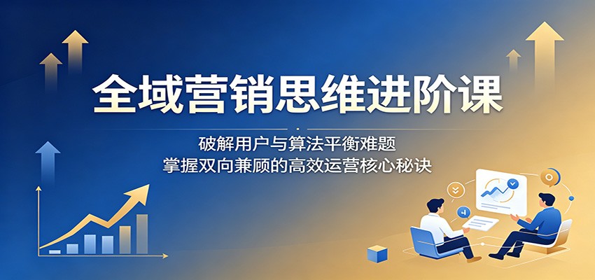 全域营销思维进阶课：破解用户与算法平衡难题，掌握双向兼顾的高效运营核心秘诀-chywc